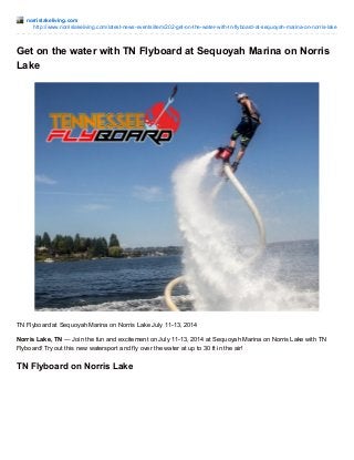 norrislakeliving.com
http://www.norrislakeliving.com/latest-news-events/item/202-get-on-the-water-with-tn-flyboard-at-sequoyah-marina-on-norris-lake
Get on the water with TN Flyboard at Sequoyah Marina on Norris
Lake
TN Flyboard at Sequoyah Marina on Norris Lake July 11-13, 2014
Norris Lake, TN — Join the fun and excitement on July 11-13, 2014 at Sequoyah Marina on Norris Lake with TN
Flyboard! Try out this new watersport and fly over the water at up to 30 ft in the air!
TN Flyboard on Norris Lake
 