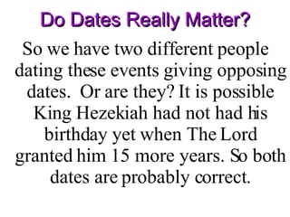 Do Dates Really Matter? So we have two different people dating these events giving opposing dates.  Or are they? It is possible King Hezekiah had not had his birthday yet when The Lord granted him 15 more years. So both dates are probably correct. 