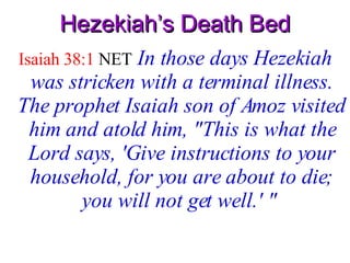Hezekiah’s Death Bed Isaiah 38:1  NET   In those days Hezekiah was stricken with a terminal illness. The prophet Isaiah son of Amoz visited him and atold him, "This is what the Lord says, 'Give instructions to your household, for you are about to die; you will not get well.' "   