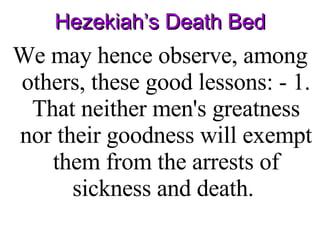 Hezekiah’s Death Bed We may hence observe, among others, these good lessons: - 1. That neither men's greatness nor their goodness will exempt them from the arrests of sickness and death.  