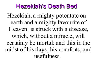 Hezekiah’s Death Bed Hezekiah, a mighty potentate on earth and a mighty favourite of Heaven, is struck with a disease, which, without a miracle, will certainly be mortal; and this in the midst of his days, his comforts, and usefulness.  