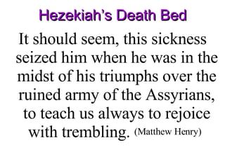 Hezekiah’s Death Bed It should seem, this sickness seized him when he was in the midst of his triumphs over the ruined army of the Assyrians, to teach us always to rejoice with trembling.  (Matthew Henry)   