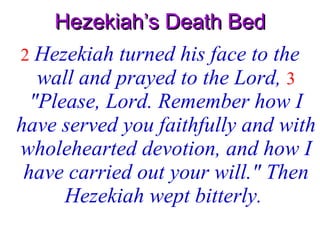 Hezekiah’s Death Bed 2   Hezekiah turned his face to the wall and prayed to the Lord,  3   "Please, Lord. Remember how I have served you faithfully and with wholehearted devotion, and how I have carried out your will." Then Hezekiah wept bitterly.   