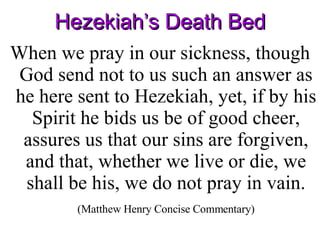 Hezekiah’s Death Bed When we pray in our sickness, though God send not to us such an answer as he here sent to Hezekiah, yet, if by his Spirit he bids us be of good cheer, assures us that our sins are forgiven, and that, whether we live or die, we shall be his, we do not pray in vain.  (Matthew Henry Concise Commentary) 