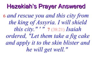 Hezekiah’s Prayer Answered 6   and rescue you and this city from the king of Assyria. I will shield this city." ' "   7   (38:21)   Isaiah ordered, "Let them take a fig cake and apply it to the skin blister and he will get well."   