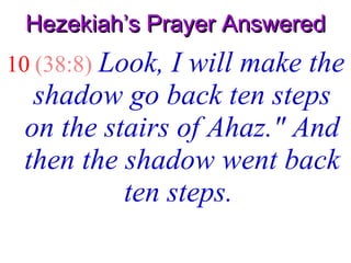 Hezekiah’s Prayer Answered 10   (38:8)   Look, I will make the shadow go back ten steps on the stairs of Ahaz." And then the shadow went back ten steps.  