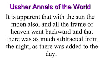 Ussher Annals of the World It is apparent that with the sun the moon also, and all the frame of heaven went backward and that there was as much subtracted from the night, as there was added to the day.  