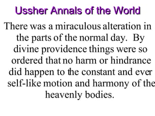 Ussher Annals of the World There was a miraculous alteration in the parts of the normal day.  By divine providence things were so ordered that no harm or hindrance did happen to the constant and ever self-like motion and harmony of the heavenly bodies.  