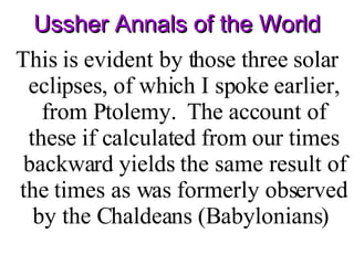 Ussher Annals of the World This is evident by those three solar eclipses, of which I spoke earlier, from Ptolemy.  The account of these if calculated from our times backward yields the same result of the times as was formerly observed by the Chaldeans (Babylonians)  
