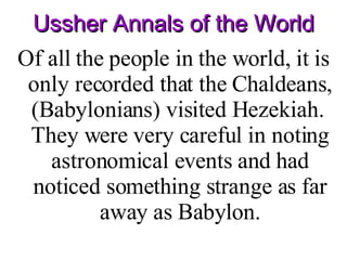 Ussher Annals of the World Of all the people in the world, it is only recorded that the Chaldeans, (Babylonians) visited Hezekiah.  They were very careful in noting astronomical events and had noticed something strange as far away as Babylon. 