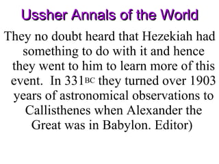Ussher Annals of the World They no doubt heard that Hezekiah had something to do with it and hence they went to him to learn more of this event.  In 331 BC  they turned over 1903 years of astronomical observations to Callisthenes when Alexander the Great was in Babylon. Editor)  