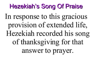 Hezekiah’s Song Of Praise In response to this gracious provision of extended life, Hezekiah recorded his song of thanksgiving for that answer to prayer . 
