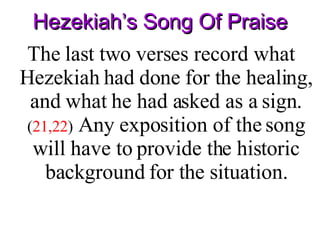 Hezekiah’s Song Of Praise The last two verses record what Hezekiah had done for the healing, and what he had asked as a sign .   ( 21,22 )  Any exposition of the song will have to provide the historic background for the situation. 