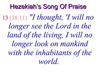 Hezekiah’s Song Of Praise 13   (38:11)   "I thought, 'I will no longer see the Lord in the land of the living, I will no longer look on mankind with the inhabitants of the world.   