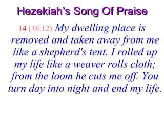 Hezekiah’s Song Of Praise 14   (38:12)   My dwelling place is removed and taken away from me like a shepherd's tent. I rolled up my life like a weaver rolls cloth; from the loom he cuts me off. You turn day into night and end my life.   
