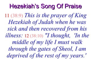 Hezekiah’s Song Of Praise 11   (38:9)   This is the prayer of King Hezekiah of Judah when he was sick and then recovered from his illness:   12   (38:10)   "I thought,  'In the middle of my life I must walk through the gates of Sheol, I am deprived of the rest of my years.'   