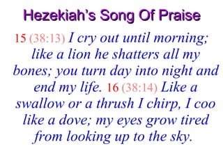 Hezekiah’s Song Of Praise 15   (38:13)   I cry out until morning; like a lion he shatters all my bones; you turn day into night and end my life.   16   (38:14)   Like a swallow or a thrush I chirp, I coo like a dove; my eyes grow tired from looking up to the sky.   