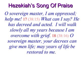 Hezekiah’s Song Of Praise O sovereign master, I am oppressed; help me!   17   (38:15)   What can I say? He has decreed and acted.  I will walk slowly all my years because I am overcome with grief.   18   (38:16)   O sovereign master, your decrees can give men life; may years of life be restored to me.   