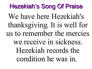 Hezekiah’s Song Of Praise We have here Hezekiah's thanksgiving. It is well for us to remember the mercies we receive in sickness. Hezekiah records the condition he was in.  