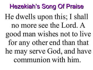 Hezekiah’s Song Of Praise He dwells upon this; I shall no more see the Lord. A good man wishes not to live for any other end than that he may serve God, and have communion with him.  