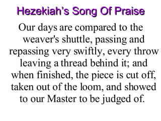 Hezekiah’s Song Of Praise Our days are compared to the weaver's shuttle, passing and repassing very swiftly, every throw leaving a thread behind it; and when finished, the piece is cut off, taken out of the loom, and showed to our Master to be judged of.  