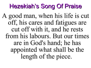 Hezekiah’s Song Of Praise A good man, when his life is cut off, his cares and fatigues are cut off with it, and he rests from his labours. But our times are in God's hand; he has appointed what shall be the length of the piece.  