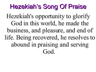 Hezekiah’s Song Of Praise Hezekiah's opportunity to glorify God in this world, he made the business, and pleasure, and end of life. Being recovered, he resolves to abound in praising and serving God.  