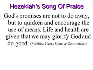 Hezekiah’s Song Of Praise God's promises are not to do away, but to quicken and encourage the use of means. Life and health are given that we may glorify God and do good.  (Matthew Henry Concise Commentary)   