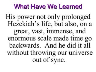 What Have We Learned His power not only prolonged Hezekiah’s life, but also, on a great, vast, immense, and enormous scale made time go backwards.  And he did it all without throwing our universe out of sync.  