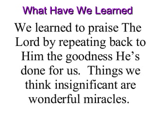 What Have We Learned We learned to praise The Lord by repeating back to Him the goodness He’s done for us.  Things we think insignificant are wonderful miracles.  