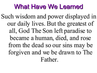 What Have We Learned Such wisdom and power displayed in our daily lives. But the greatest of all, God The Son left paradise to became a human, died, and rose from the dead so our sins may be forgiven and we be drawn to The Father.  