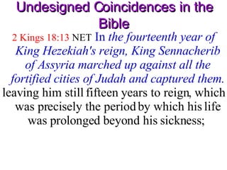 Undesigned Coincidences in the Bible 2 Kings 18:13  NET   In  the fourteenth year of King Hezekiah's reign, King Sennacherib of Assyria marched up against all the fortified cities of Judah and captured them. leaving him still fifteen years to reign, which was precisely the period by which his life was prolonged beyond his sickness;  