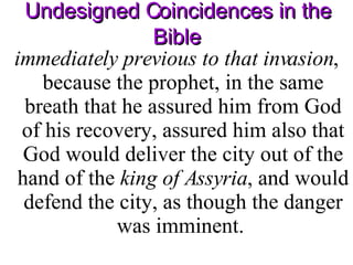 Undesigned Coincidences in the Bible immediately previous to that invasion , because the prophet, in the same breath that he assured him from God of his recovery, assured him also that God would deliver the city out of the hand of the  king of Assyria , and would defend the city, as though the danger was imminent.  