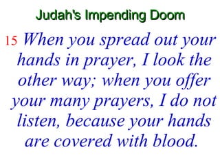 Judah's Impending Doom 15   When you spread out your hands in prayer, I look the other way; when you offer your many prayers, I do not listen, because your hands are covered with blood.   