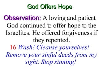 God Offers Hope Observation:  A loving and patient God continued to offer hope to the Israelites. He offered forgiveness if they repented. 16   Wash! Cleanse yourselves! Remove your sinful deeds from my sight. Stop sinning!   