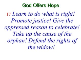 God Offers Hope 17   Learn to do what is right! Promote justice! Give the oppressed reason to celebrate! Take up the cause of the orphan! Defend the rights of the widow!   