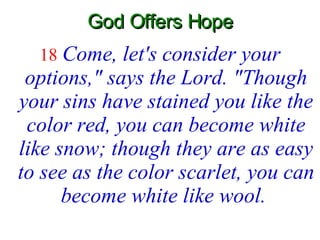God Offers Hope 18   Come, let's consider your options," says the Lord. "Though your sins have stained you like the color red, you can become white like snow; though they are as easy to see as the color scarlet, you can become white like wool.   