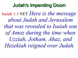 Judah's Impending Doom Isaiah 1:1  NET   Here is the message about Judah and Jerusalem that was revealed to Isaiah son of Amoz during the time when Uzziah, Jotham, Ahaz, and Hezekiah reigned over Judah.  