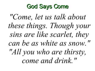 God Says Come "Come, let us talk about these things. Though your sins are like scarlet, they can be as white as snow." "All you who are thirsty, come and drink." 