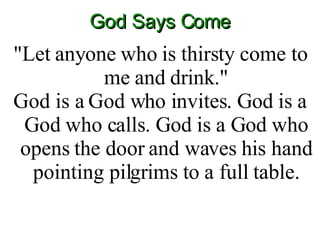 God Says Come "Let anyone who is thirsty come to me and drink." God is a God who invites. God is a God who calls. God is a God who opens the door and waves his hand pointing pilgrims to a full table. 