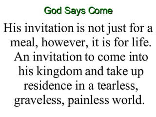 God Says Come His invitation is not just for a meal, however, it is for life. An invitation to come into his kingdom and take up residence in a tearless, graveless, painless world.  
