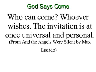 God Says Come Who can come? Whoever wishes. The invitation is at once universal and personal.  (From And the Angels Were Silent by Max Lucado)   