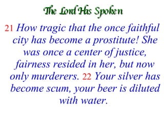 The Lord Has Spoken 21   How tragic that the once faithful city has become a prostitute! She was once a center of justice, fairness resided in her, but now only murderers.   22  Your silver has become scum, your beer is diluted with water.   