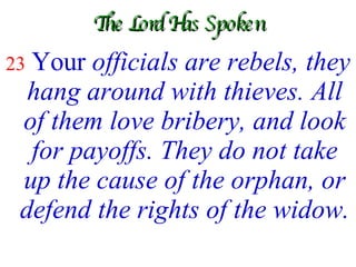 The Lord Has Spoken 23   Your  officials are rebels, they hang around with thieves. All of them love bribery, and look for payoffs. They do not take up the cause of the orphan, or defend the rights of the widow.   