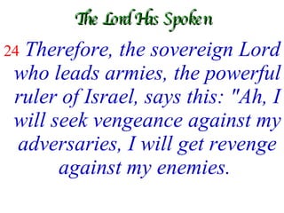 The Lord Has Spoken 24  Therefore, the sovereign Lord who leads armies, the powerful ruler of Israel, says this: "Ah, I will seek vengeance against my adversaries, I will get revenge against my enemies.   