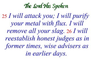 The Lord Has Spoken 25   I will attack you; I will purify your metal with flux. I will remove all your slag.   26   I will reestablish honest judges as in former times, wise advisers as in earlier days.   