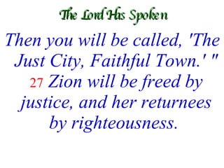 The Lord Has Spoken Then you will be called, 'The Just City, Faithful Town.' "   27  Zion will be freed by justice, and her returnees by righteousness.   
