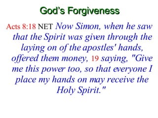 God’s Forgiveness Acts 8:18  NET   Now Simon, when he saw that the Spirit was given through the laying on of the apostles' hands, offered them money,   19   saying, "Give me this power too, so that everyone I place my hands on may receive the Holy Spirit."   