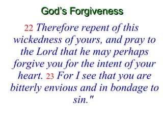 God’s Forgiveness 22   Therefore repent of this wickedness of yours, and pray to the Lord that he may perhaps forgive you for the intent of your heart.  23   For I see that you are bitterly envious and in bondage to sin."   
