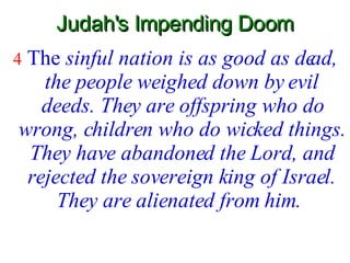 Judah's Impending Doom 4   The  sinful nation is as good as dead, the people weighed down by evil deeds. They are offspring who do wrong, children who do wicked things. They have abandoned the Lord, and rejected the sovereign king of Israel. They are alienated from him.   